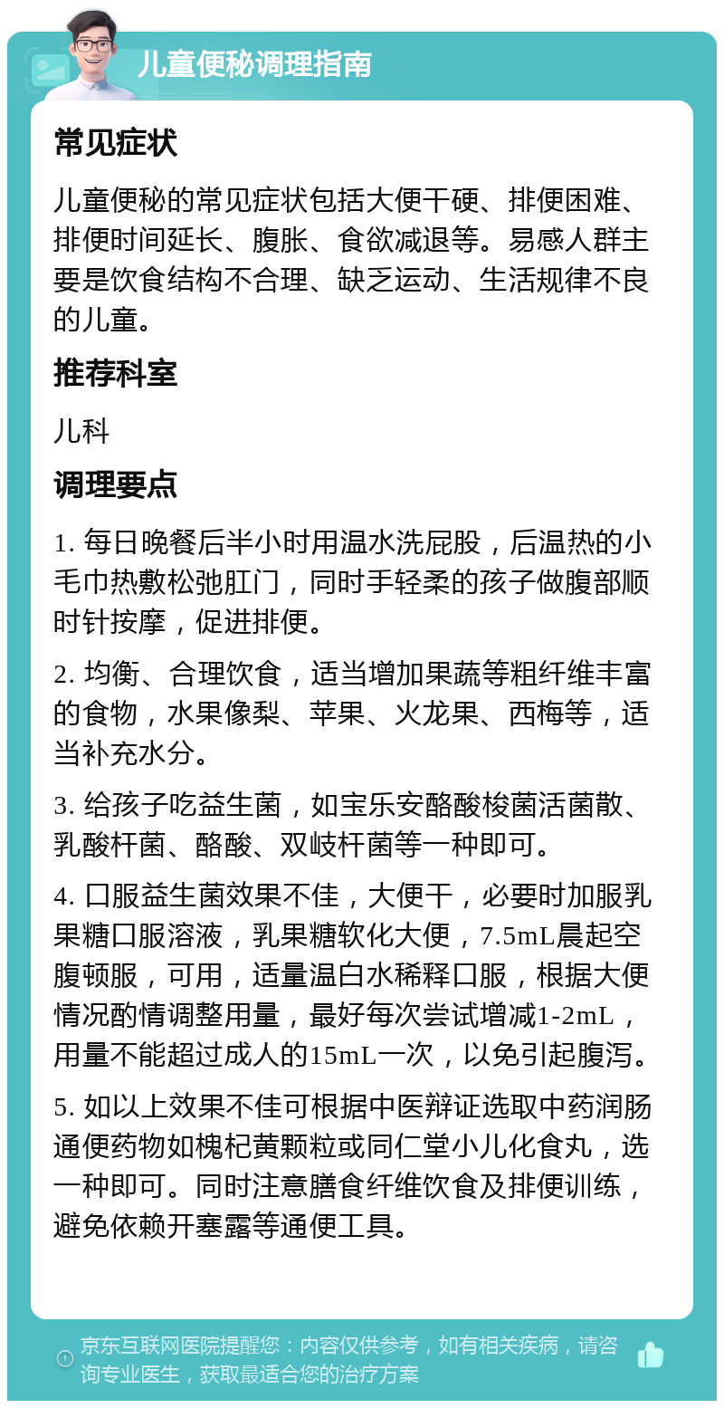 儿童便秘调理指南 常见症状 儿童便秘的常见症状包括大便干硬、排便困难、排便时间延长、腹胀、食欲减退等。易感人群主要是饮食结构不合理、缺乏运动、生活规律不良的儿童。 推荐科室 儿科 调理要点 1. 每日晚餐后半小时用温水洗屁股，后温热的小毛巾热敷松弛肛门，同时手轻柔的孩子做腹部顺时针按摩，促进排便。 2. 均衡、合理饮食，适当增加果蔬等粗纤维丰富的食物，水果像梨、苹果、火龙果、西梅等，适当补充水分。 3. 给孩子吃益生菌，如宝乐安酪酸梭菌活菌散、乳酸杆菌、酪酸、双岐杆菌等一种即可。 4. 口服益生菌效果不佳，大便干，必要时加服乳果糖口服溶液，乳果糖软化大便，7.5mL晨起空腹顿服，可用，适量温白水稀释口服，根据大便情况酌情调整用量，最好每次尝试增减1-2mL，用量不能超过成人的15mL一次，以免引起腹泻。 5. 如以上效果不佳可根据中医辩证选取中药润肠通便药物如槐杞黄颗粒或同仁堂小儿化食丸，选一种即可。同时注意膳食纤维饮食及排便训练，避免依赖开塞露等通便工具。