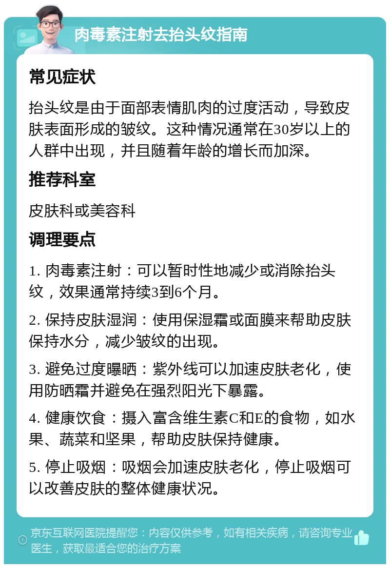 肉毒素注射去抬头纹指南 常见症状 抬头纹是由于面部表情肌肉的过度活动，导致皮肤表面形成的皱纹。这种情况通常在30岁以上的人群中出现，并且随着年龄的增长而加深。 推荐科室 皮肤科或美容科 调理要点 1. 肉毒素注射：可以暂时性地减少或消除抬头纹，效果通常持续3到6个月。 2. 保持皮肤湿润：使用保湿霜或面膜来帮助皮肤保持水分，减少皱纹的出现。 3. 避免过度曝晒：紫外线可以加速皮肤老化，使用防晒霜并避免在强烈阳光下暴露。 4. 健康饮食：摄入富含维生素C和E的食物，如水果、蔬菜和坚果，帮助皮肤保持健康。 5. 停止吸烟：吸烟会加速皮肤老化，停止吸烟可以改善皮肤的整体健康状况。