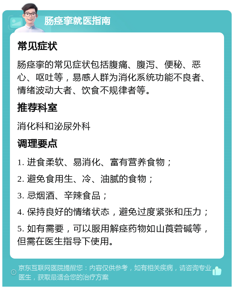 肠痉挛就医指南 常见症状 肠痉挛的常见症状包括腹痛、腹泻、便秘、恶心、呕吐等，易感人群为消化系统功能不良者、情绪波动大者、饮食不规律者等。 推荐科室 消化科和泌尿外科 调理要点 1. 进食柔软、易消化、富有营养食物； 2. 避免食用生、冷、油腻的食物； 3. 忌烟酒、辛辣食品； 4. 保持良好的情绪状态，避免过度紧张和压力； 5. 如有需要，可以服用解痉药物如山莨菪碱等，但需在医生指导下使用。