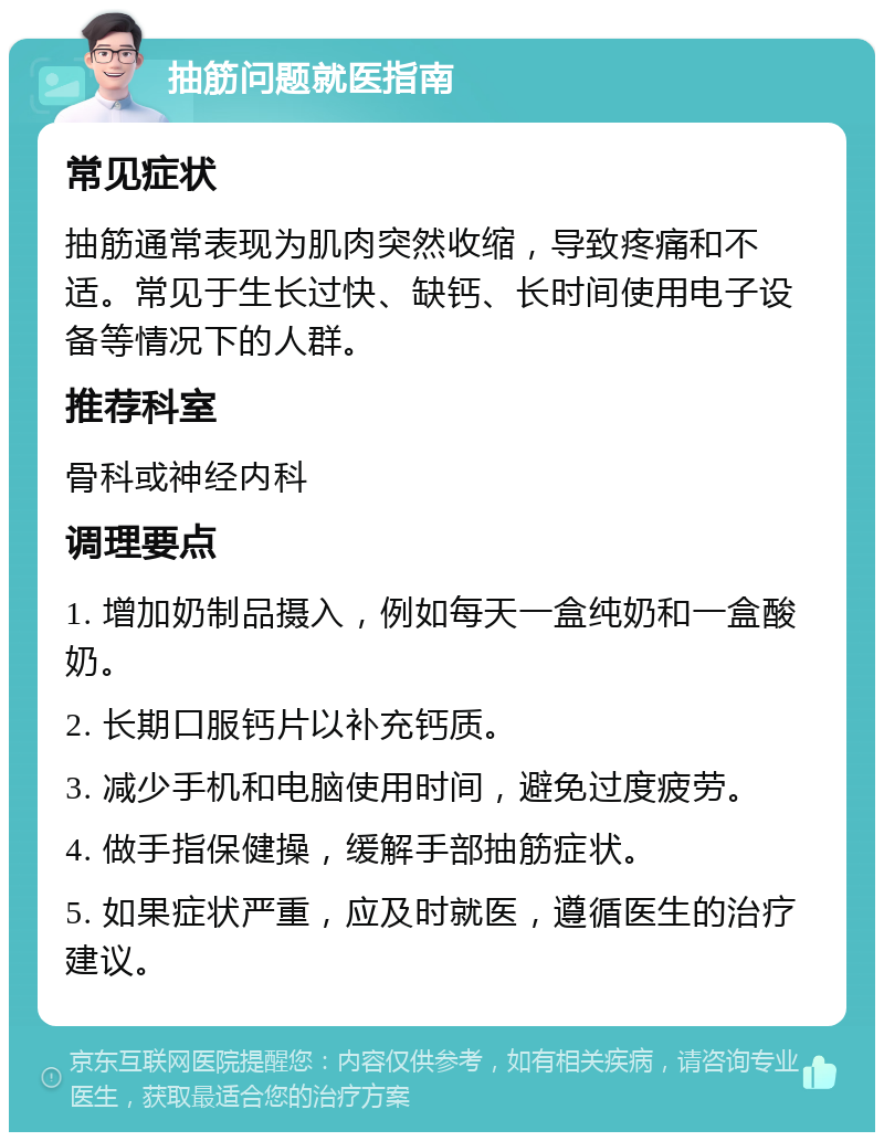 抽筋问题就医指南 常见症状 抽筋通常表现为肌肉突然收缩，导致疼痛和不适。常见于生长过快、缺钙、长时间使用电子设备等情况下的人群。 推荐科室 骨科或神经内科 调理要点 1. 增加奶制品摄入，例如每天一盒纯奶和一盒酸奶。 2. 长期口服钙片以补充钙质。 3. 减少手机和电脑使用时间，避免过度疲劳。 4. 做手指保健操，缓解手部抽筋症状。 5. 如果症状严重，应及时就医，遵循医生的治疗建议。