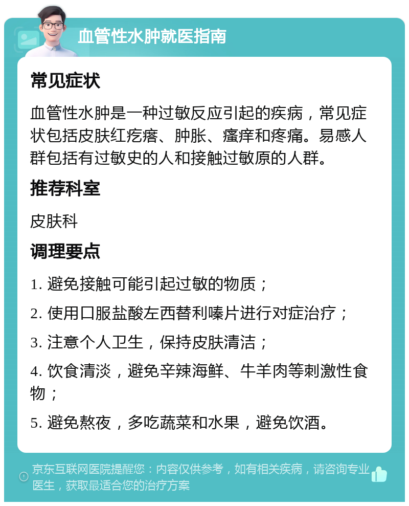 血管性水肿就医指南 常见症状 血管性水肿是一种过敏反应引起的疾病，常见症状包括皮肤红疙瘩、肿胀、瘙痒和疼痛。易感人群包括有过敏史的人和接触过敏原的人群。 推荐科室 皮肤科 调理要点 1. 避免接触可能引起过敏的物质； 2. 使用口服盐酸左西替利嗪片进行对症治疗； 3. 注意个人卫生，保持皮肤清洁； 4. 饮食清淡，避免辛辣海鲜、牛羊肉等刺激性食物； 5. 避免熬夜，多吃蔬菜和水果，避免饮酒。