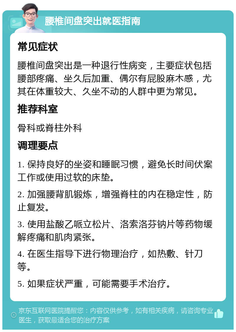 腰椎间盘突出就医指南 常见症状 腰椎间盘突出是一种退行性病变，主要症状包括腰部疼痛、坐久后加重、偶尔有屁股麻木感，尤其在体重较大、久坐不动的人群中更为常见。 推荐科室 骨科或脊柱外科 调理要点 1. 保持良好的坐姿和睡眠习惯，避免长时间伏案工作或使用过软的床垫。 2. 加强腰背肌锻炼，增强脊柱的内在稳定性，防止复发。 3. 使用盐酸乙哌立松片、洛索洛芬钠片等药物缓解疼痛和肌肉紧张。 4. 在医生指导下进行物理治疗，如热敷、针刀等。 5. 如果症状严重，可能需要手术治疗。