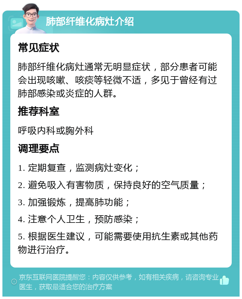 肺部纤维化病灶介绍 常见症状 肺部纤维化病灶通常无明显症状，部分患者可能会出现咳嗽、咳痰等轻微不适，多见于曾经有过肺部感染或炎症的人群。 推荐科室 呼吸内科或胸外科 调理要点 1. 定期复查，监测病灶变化； 2. 避免吸入有害物质，保持良好的空气质量； 3. 加强锻炼，提高肺功能； 4. 注意个人卫生，预防感染； 5. 根据医生建议，可能需要使用抗生素或其他药物进行治疗。