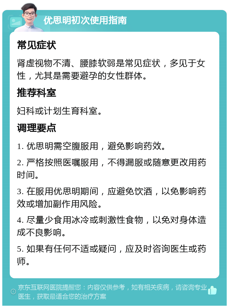 优思明初次使用指南 常见症状 肾虚视物不清、腰膝软弱是常见症状，多见于女性，尤其是需要避孕的女性群体。 推荐科室 妇科或计划生育科室。 调理要点 1. 优思明需空腹服用，避免影响药效。 2. 严格按照医嘱服用，不得漏服或随意更改用药时间。 3. 在服用优思明期间，应避免饮酒，以免影响药效或增加副作用风险。 4. 尽量少食用冰冷或刺激性食物，以免对身体造成不良影响。 5. 如果有任何不适或疑问，应及时咨询医生或药师。