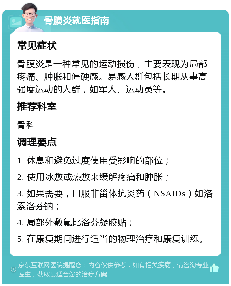 骨膜炎就医指南 常见症状 骨膜炎是一种常见的运动损伤，主要表现为局部疼痛、肿胀和僵硬感。易感人群包括长期从事高强度运动的人群，如军人、运动员等。 推荐科室 骨科 调理要点 1. 休息和避免过度使用受影响的部位； 2. 使用冰敷或热敷来缓解疼痛和肿胀； 3. 如果需要，口服非甾体抗炎药（NSAIDs）如洛索洛芬钠； 4. 局部外敷氟比洛芬凝胶贴； 5. 在康复期间进行适当的物理治疗和康复训练。