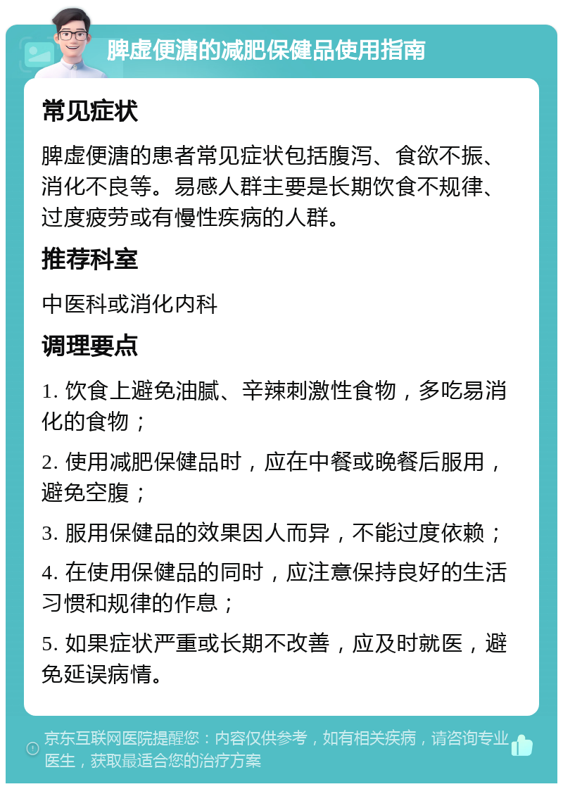 脾虚便溏的减肥保健品使用指南 常见症状 脾虚便溏的患者常见症状包括腹泻、食欲不振、消化不良等。易感人群主要是长期饮食不规律、过度疲劳或有慢性疾病的人群。 推荐科室 中医科或消化内科 调理要点 1. 饮食上避免油腻、辛辣刺激性食物，多吃易消化的食物； 2. 使用减肥保健品时，应在中餐或晚餐后服用，避免空腹； 3. 服用保健品的效果因人而异，不能过度依赖； 4. 在使用保健品的同时，应注意保持良好的生活习惯和规律的作息； 5. 如果症状严重或长期不改善，应及时就医，避免延误病情。