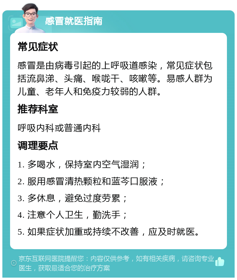 感冒就医指南 常见症状 感冒是由病毒引起的上呼吸道感染，常见症状包括流鼻涕、头痛、喉咙干、咳嗽等。易感人群为儿童、老年人和免疫力较弱的人群。 推荐科室 呼吸内科或普通内科 调理要点 1. 多喝水，保持室内空气湿润； 2. 服用感冒清热颗粒和蓝芩口服液； 3. 多休息，避免过度劳累； 4. 注意个人卫生，勤洗手； 5. 如果症状加重或持续不改善，应及时就医。