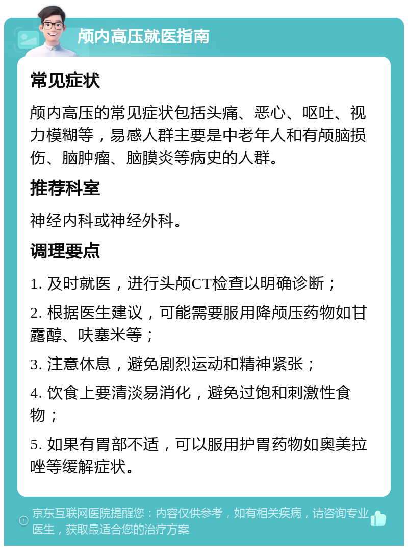 颅内高压就医指南 常见症状 颅内高压的常见症状包括头痛、恶心、呕吐、视力模糊等，易感人群主要是中老年人和有颅脑损伤、脑肿瘤、脑膜炎等病史的人群。 推荐科室 神经内科或神经外科。 调理要点 1. 及时就医，进行头颅CT检查以明确诊断； 2. 根据医生建议，可能需要服用降颅压药物如甘露醇、呋塞米等； 3. 注意休息，避免剧烈运动和精神紧张； 4. 饮食上要清淡易消化，避免过饱和刺激性食物； 5. 如果有胃部不适，可以服用护胃药物如奥美拉唑等缓解症状。