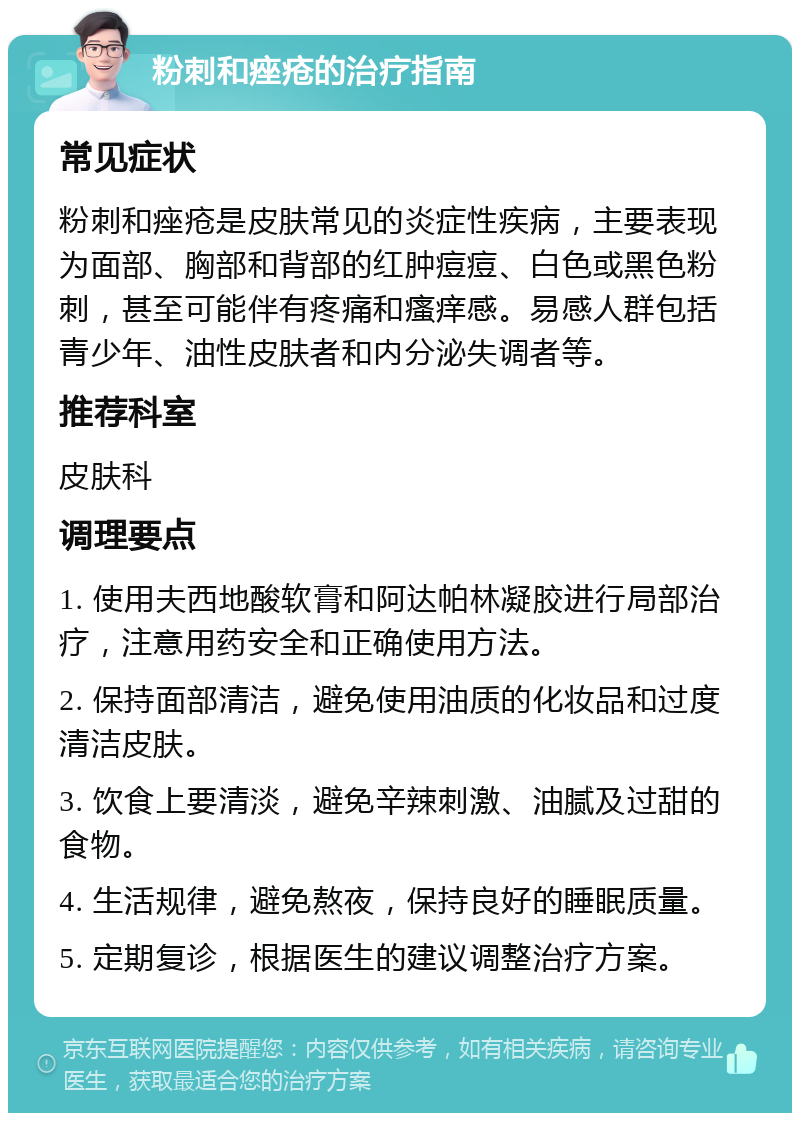 粉刺和痤疮的治疗指南 常见症状 粉刺和痤疮是皮肤常见的炎症性疾病，主要表现为面部、胸部和背部的红肿痘痘、白色或黑色粉刺，甚至可能伴有疼痛和瘙痒感。易感人群包括青少年、油性皮肤者和内分泌失调者等。 推荐科室 皮肤科 调理要点 1. 使用夫西地酸软膏和阿达帕林凝胶进行局部治疗，注意用药安全和正确使用方法。 2. 保持面部清洁，避免使用油质的化妆品和过度清洁皮肤。 3. 饮食上要清淡，避免辛辣刺激、油腻及过甜的食物。 4. 生活规律，避免熬夜，保持良好的睡眠质量。 5. 定期复诊，根据医生的建议调整治疗方案。