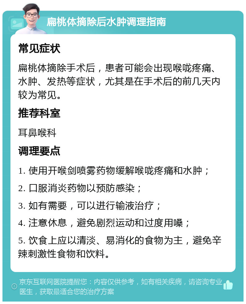 扁桃体摘除后水肿调理指南 常见症状 扁桃体摘除手术后，患者可能会出现喉咙疼痛、水肿、发热等症状，尤其是在手术后的前几天内较为常见。 推荐科室 耳鼻喉科 调理要点 1. 使用开喉剑喷雾药物缓解喉咙疼痛和水肿； 2. 口服消炎药物以预防感染； 3. 如有需要，可以进行输液治疗； 4. 注意休息，避免剧烈运动和过度用嗓； 5. 饮食上应以清淡、易消化的食物为主，避免辛辣刺激性食物和饮料。