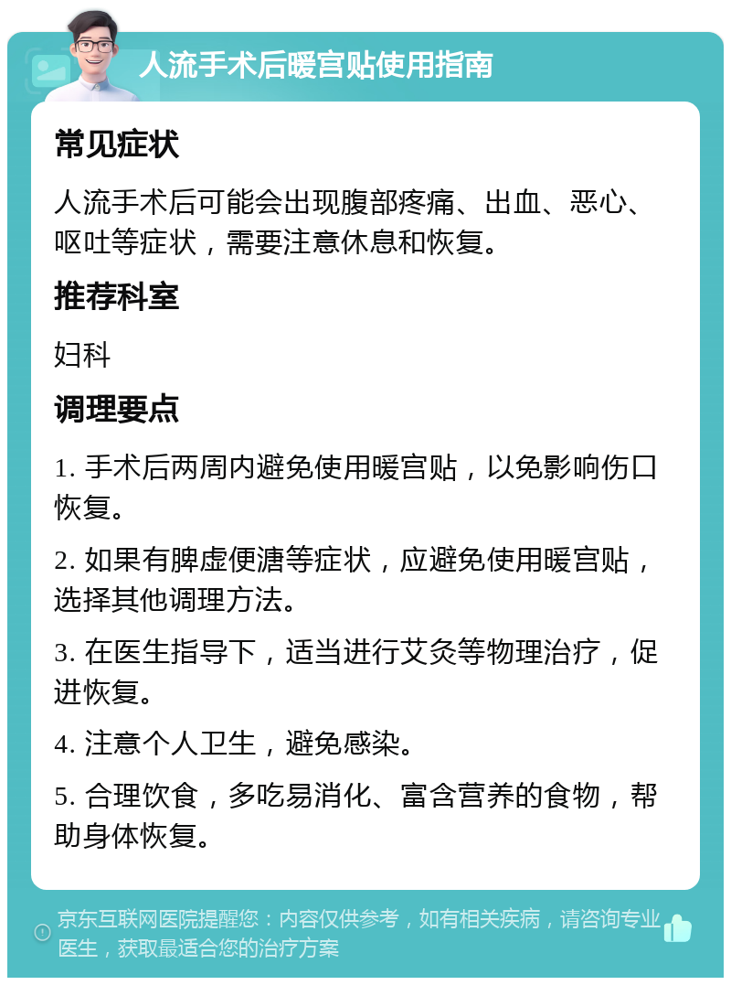 人流手术后暖宫贴使用指南 常见症状 人流手术后可能会出现腹部疼痛、出血、恶心、呕吐等症状，需要注意休息和恢复。 推荐科室 妇科 调理要点 1. 手术后两周内避免使用暖宫贴，以免影响伤口恢复。 2. 如果有脾虚便溏等症状，应避免使用暖宫贴，选择其他调理方法。 3. 在医生指导下，适当进行艾灸等物理治疗，促进恢复。 4. 注意个人卫生，避免感染。 5. 合理饮食，多吃易消化、富含营养的食物，帮助身体恢复。