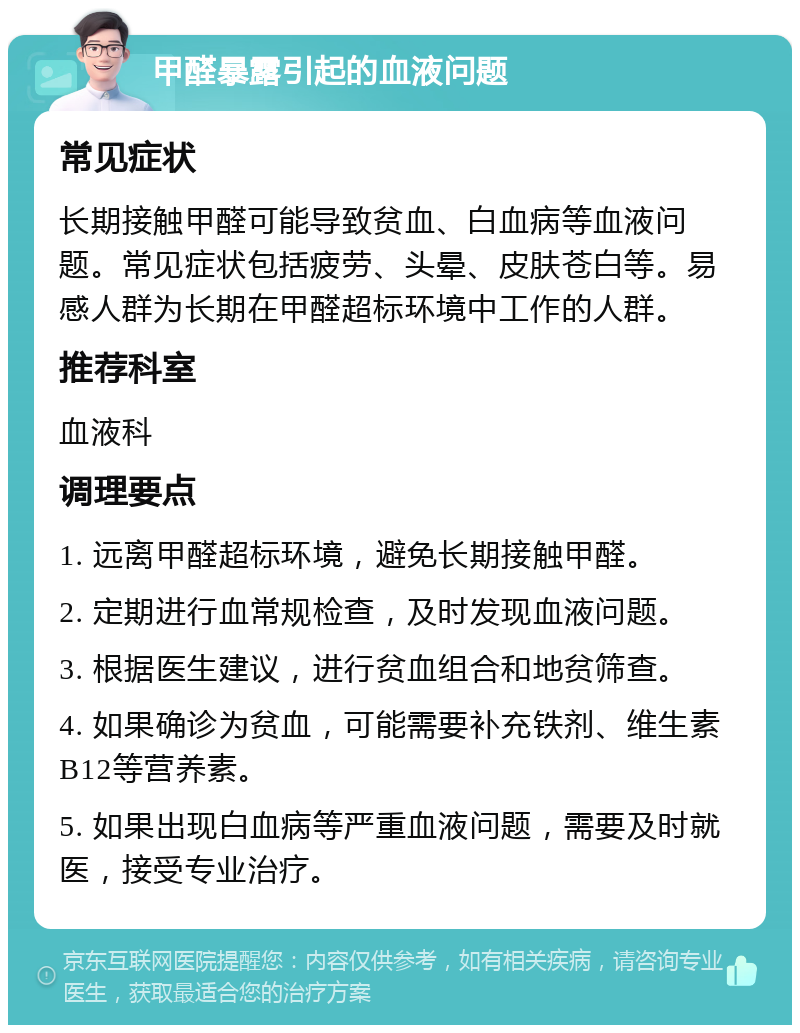 甲醛暴露引起的血液问题 常见症状 长期接触甲醛可能导致贫血、白血病等血液问题。常见症状包括疲劳、头晕、皮肤苍白等。易感人群为长期在甲醛超标环境中工作的人群。 推荐科室 血液科 调理要点 1. 远离甲醛超标环境，避免长期接触甲醛。 2. 定期进行血常规检查，及时发现血液问题。 3. 根据医生建议，进行贫血组合和地贫筛查。 4. 如果确诊为贫血，可能需要补充铁剂、维生素B12等营养素。 5. 如果出现白血病等严重血液问题，需要及时就医，接受专业治疗。