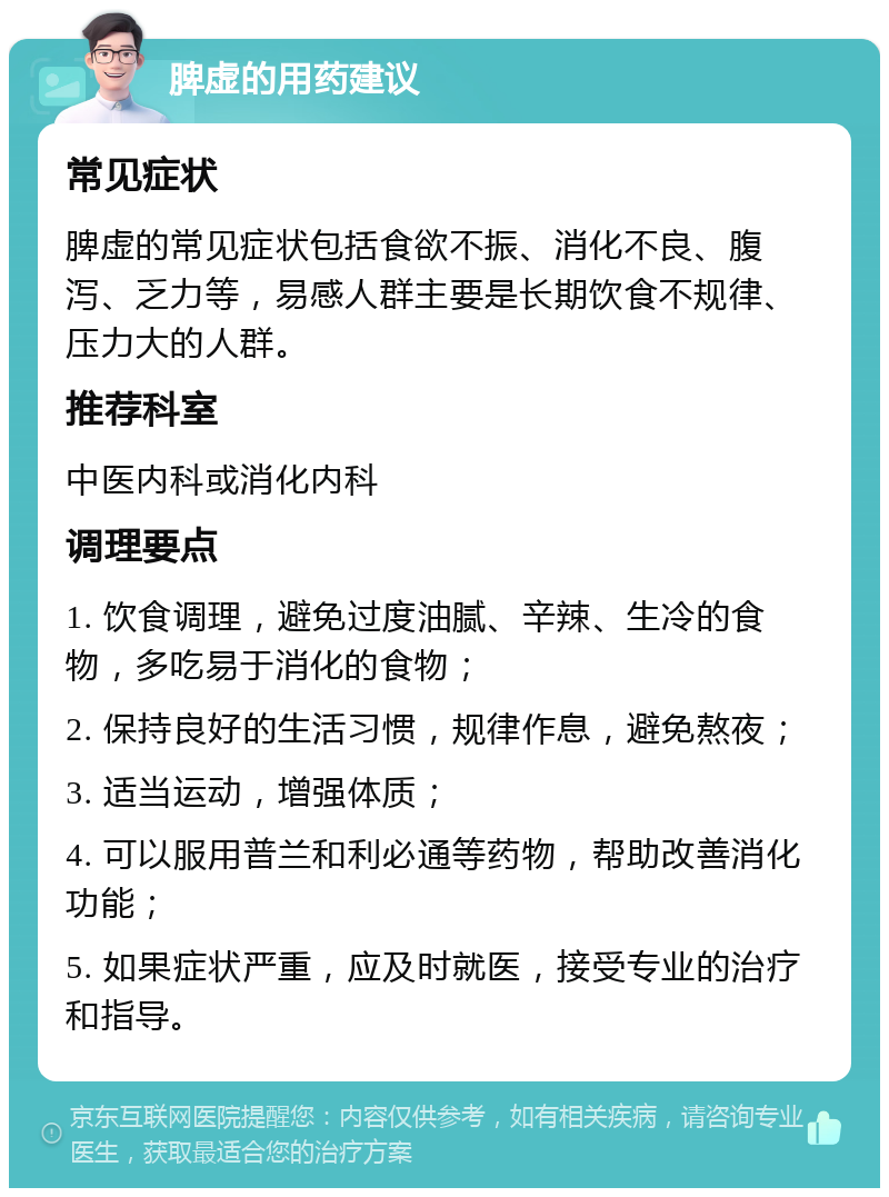 脾虚的用药建议 常见症状 脾虚的常见症状包括食欲不振、消化不良、腹泻、乏力等，易感人群主要是长期饮食不规律、压力大的人群。 推荐科室 中医内科或消化内科 调理要点 1. 饮食调理，避免过度油腻、辛辣、生冷的食物，多吃易于消化的食物； 2. 保持良好的生活习惯，规律作息，避免熬夜； 3. 适当运动，增强体质； 4. 可以服用普兰和利必通等药物，帮助改善消化功能； 5. 如果症状严重，应及时就医，接受专业的治疗和指导。