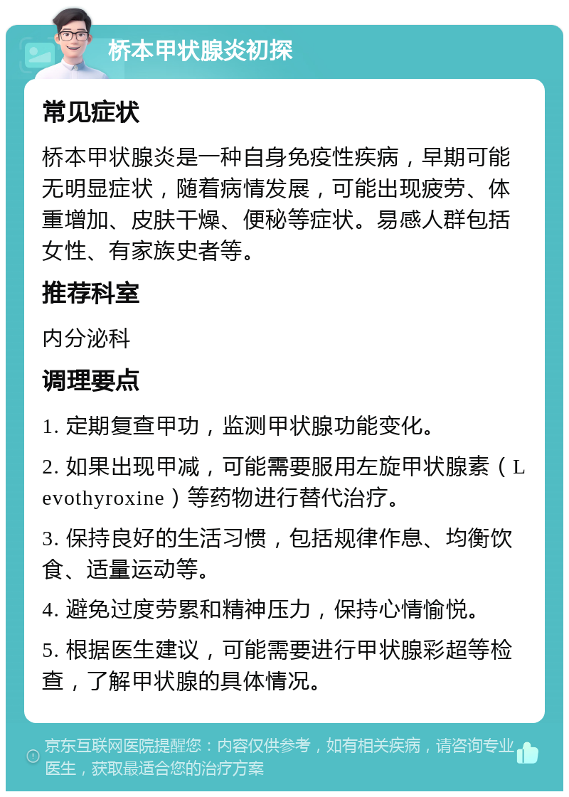 桥本甲状腺炎初探 常见症状 桥本甲状腺炎是一种自身免疫性疾病，早期可能无明显症状，随着病情发展，可能出现疲劳、体重增加、皮肤干燥、便秘等症状。易感人群包括女性、有家族史者等。 推荐科室 内分泌科 调理要点 1. 定期复查甲功，监测甲状腺功能变化。 2. 如果出现甲减，可能需要服用左旋甲状腺素（Levothyroxine）等药物进行替代治疗。 3. 保持良好的生活习惯，包括规律作息、均衡饮食、适量运动等。 4. 避免过度劳累和精神压力，保持心情愉悦。 5. 根据医生建议，可能需要进行甲状腺彩超等检查，了解甲状腺的具体情况。