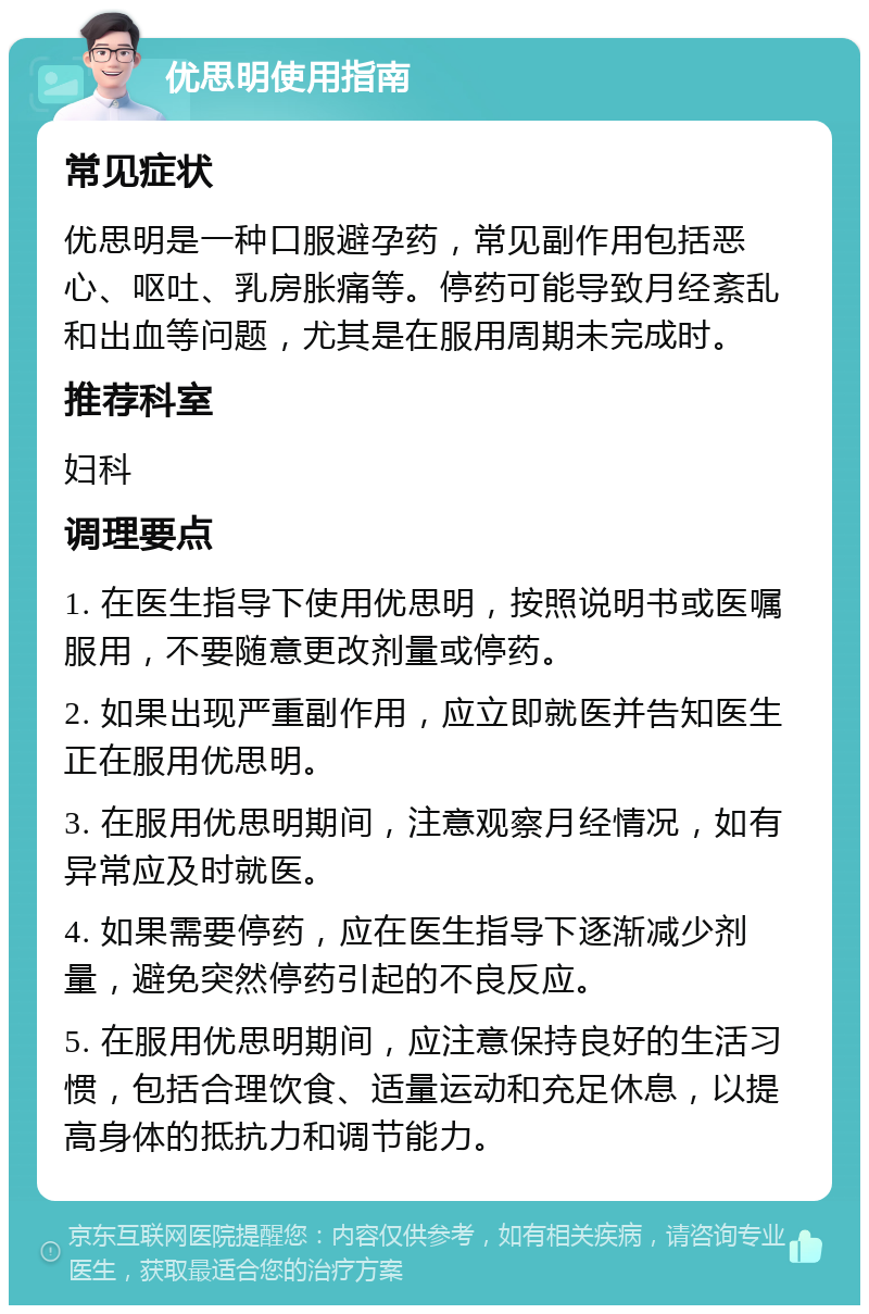 优思明使用指南 常见症状 优思明是一种口服避孕药，常见副作用包括恶心、呕吐、乳房胀痛等。停药可能导致月经紊乱和出血等问题，尤其是在服用周期未完成时。 推荐科室 妇科 调理要点 1. 在医生指导下使用优思明，按照说明书或医嘱服用，不要随意更改剂量或停药。 2. 如果出现严重副作用，应立即就医并告知医生正在服用优思明。 3. 在服用优思明期间，注意观察月经情况，如有异常应及时就医。 4. 如果需要停药，应在医生指导下逐渐减少剂量，避免突然停药引起的不良反应。 5. 在服用优思明期间，应注意保持良好的生活习惯，包括合理饮食、适量运动和充足休息，以提高身体的抵抗力和调节能力。