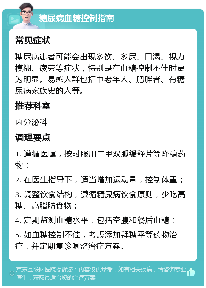 糖尿病血糖控制指南 常见症状 糖尿病患者可能会出现多饮、多尿、口渴、视力模糊、疲劳等症状，特别是在血糖控制不佳时更为明显。易感人群包括中老年人、肥胖者、有糖尿病家族史的人等。 推荐科室 内分泌科 调理要点 1. 遵循医嘱，按时服用二甲双胍缓释片等降糖药物； 2. 在医生指导下，适当增加运动量，控制体重； 3. 调整饮食结构，遵循糖尿病饮食原则，少吃高糖、高脂肪食物； 4. 定期监测血糖水平，包括空腹和餐后血糖； 5. 如血糖控制不佳，考虑添加拜糖平等药物治疗，并定期复诊调整治疗方案。