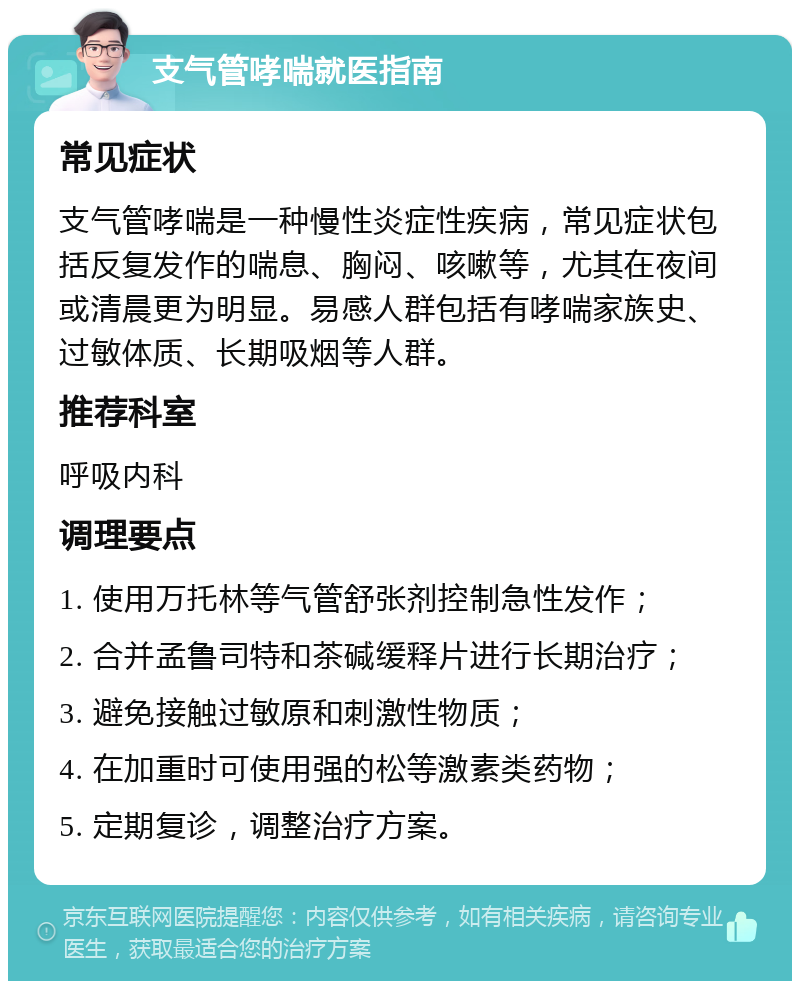 支气管哮喘就医指南 常见症状 支气管哮喘是一种慢性炎症性疾病，常见症状包括反复发作的喘息、胸闷、咳嗽等，尤其在夜间或清晨更为明显。易感人群包括有哮喘家族史、过敏体质、长期吸烟等人群。 推荐科室 呼吸内科 调理要点 1. 使用万托林等气管舒张剂控制急性发作； 2. 合并孟鲁司特和茶碱缓释片进行长期治疗； 3. 避免接触过敏原和刺激性物质； 4. 在加重时可使用强的松等激素类药物； 5. 定期复诊，调整治疗方案。