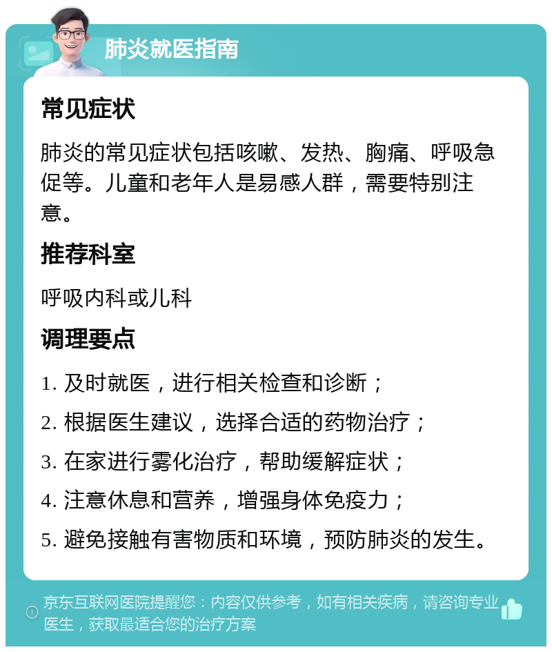 肺炎就医指南 常见症状 肺炎的常见症状包括咳嗽、发热、胸痛、呼吸急促等。儿童和老年人是易感人群，需要特别注意。 推荐科室 呼吸内科或儿科 调理要点 1. 及时就医，进行相关检查和诊断； 2. 根据医生建议，选择合适的药物治疗； 3. 在家进行雾化治疗，帮助缓解症状； 4. 注意休息和营养，增强身体免疫力； 5. 避免接触有害物质和环境，预防肺炎的发生。