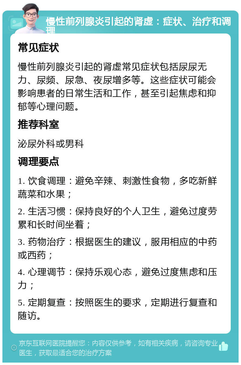 慢性前列腺炎引起的肾虚：症状、治疗和调理 常见症状 慢性前列腺炎引起的肾虚常见症状包括尿尿无力、尿频、尿急、夜尿增多等。这些症状可能会影响患者的日常生活和工作，甚至引起焦虑和抑郁等心理问题。 推荐科室 泌尿外科或男科 调理要点 1. 饮食调理：避免辛辣、刺激性食物，多吃新鲜蔬菜和水果； 2. 生活习惯：保持良好的个人卫生，避免过度劳累和长时间坐着； 3. 药物治疗：根据医生的建议，服用相应的中药或西药； 4. 心理调节：保持乐观心态，避免过度焦虑和压力； 5. 定期复查：按照医生的要求，定期进行复查和随访。