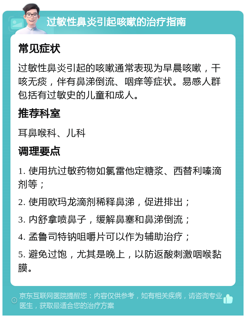 过敏性鼻炎引起咳嗽的治疗指南 常见症状 过敏性鼻炎引起的咳嗽通常表现为早晨咳嗽，干咳无痰，伴有鼻涕倒流、咽痒等症状。易感人群包括有过敏史的儿童和成人。 推荐科室 耳鼻喉科、儿科 调理要点 1. 使用抗过敏药物如氯雷他定糖浆、西替利嗪滴剂等； 2. 使用欧玛龙滴剂稀释鼻涕，促进排出； 3. 内舒拿喷鼻子，缓解鼻塞和鼻涕倒流； 4. 孟鲁司特钠咀嚼片可以作为辅助治疗； 5. 避免过饱，尤其是晚上，以防返酸刺激咽喉黏膜。