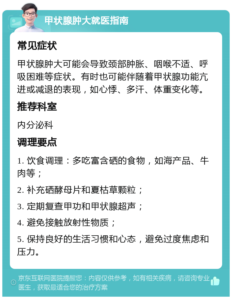 甲状腺肿大就医指南 常见症状 甲状腺肿大可能会导致颈部肿胀、咽喉不适、呼吸困难等症状。有时也可能伴随着甲状腺功能亢进或减退的表现，如心悸、多汗、体重变化等。 推荐科室 内分泌科 调理要点 1. 饮食调理：多吃富含硒的食物，如海产品、牛肉等； 2. 补充硒酵母片和夏枯草颗粒； 3. 定期复查甲功和甲状腺超声； 4. 避免接触放射性物质； 5. 保持良好的生活习惯和心态，避免过度焦虑和压力。