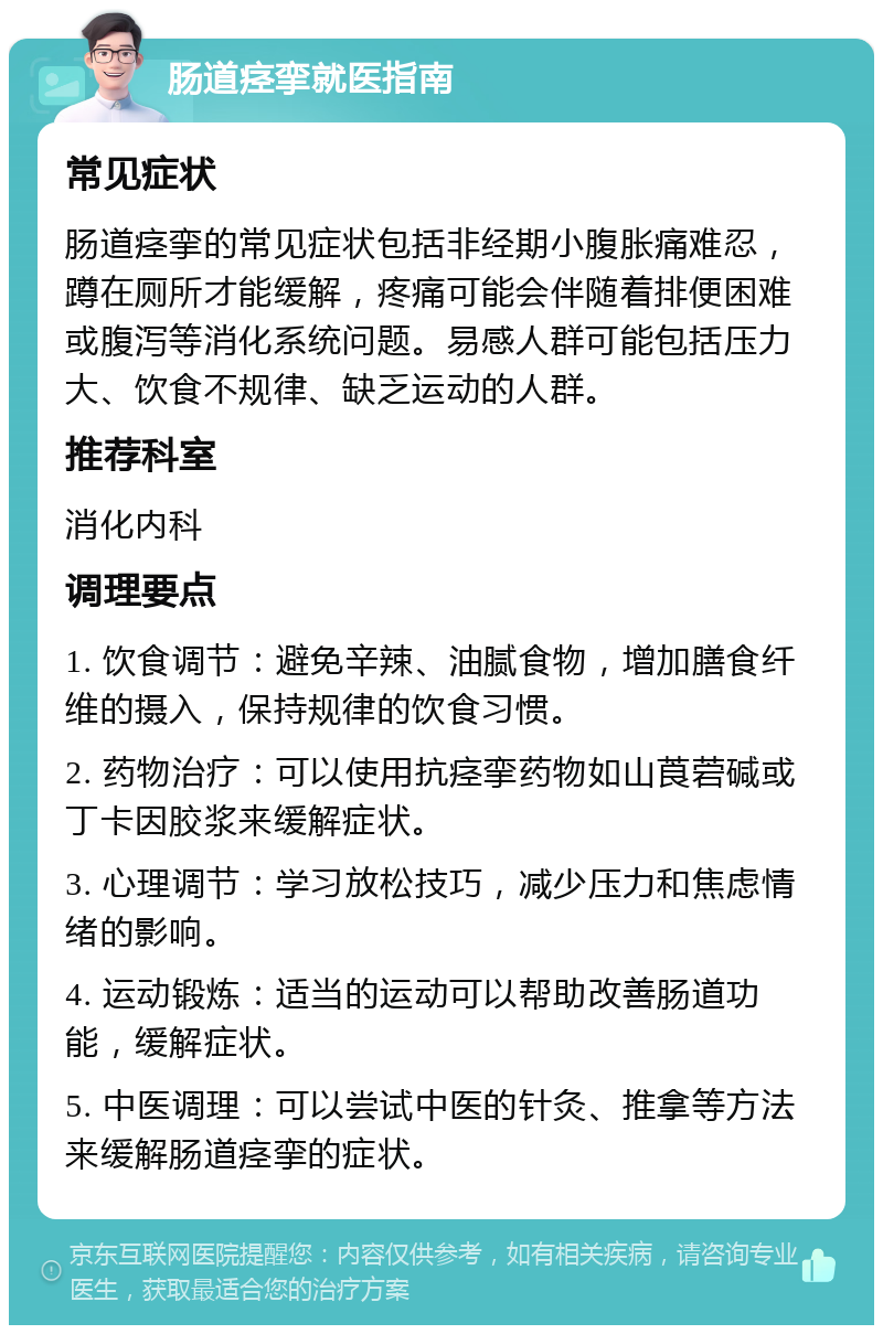 肠道痉挛就医指南 常见症状 肠道痉挛的常见症状包括非经期小腹胀痛难忍，蹲在厕所才能缓解，疼痛可能会伴随着排便困难或腹泻等消化系统问题。易感人群可能包括压力大、饮食不规律、缺乏运动的人群。 推荐科室 消化内科 调理要点 1. 饮食调节：避免辛辣、油腻食物，增加膳食纤维的摄入，保持规律的饮食习惯。 2. 药物治疗：可以使用抗痉挛药物如山莨菪碱或丁卡因胶浆来缓解症状。 3. 心理调节：学习放松技巧，减少压力和焦虑情绪的影响。 4. 运动锻炼：适当的运动可以帮助改善肠道功能，缓解症状。 5. 中医调理：可以尝试中医的针灸、推拿等方法来缓解肠道痉挛的症状。