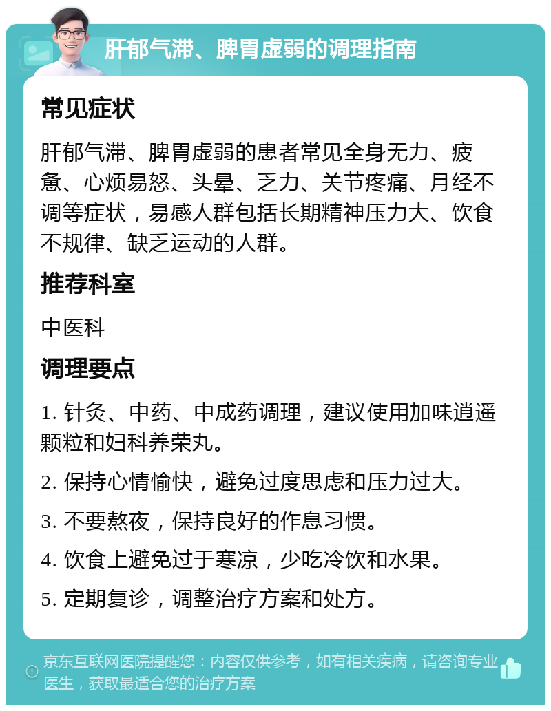 肝郁气滞、脾胃虚弱的调理指南 常见症状 肝郁气滞、脾胃虚弱的患者常见全身无力、疲惫、心烦易怒、头晕、乏力、关节疼痛、月经不调等症状，易感人群包括长期精神压力大、饮食不规律、缺乏运动的人群。 推荐科室 中医科 调理要点 1. 针灸、中药、中成药调理，建议使用加味逍遥颗粒和妇科养荣丸。 2. 保持心情愉快，避免过度思虑和压力过大。 3. 不要熬夜，保持良好的作息习惯。 4. 饮食上避免过于寒凉，少吃冷饮和水果。 5. 定期复诊，调整治疗方案和处方。