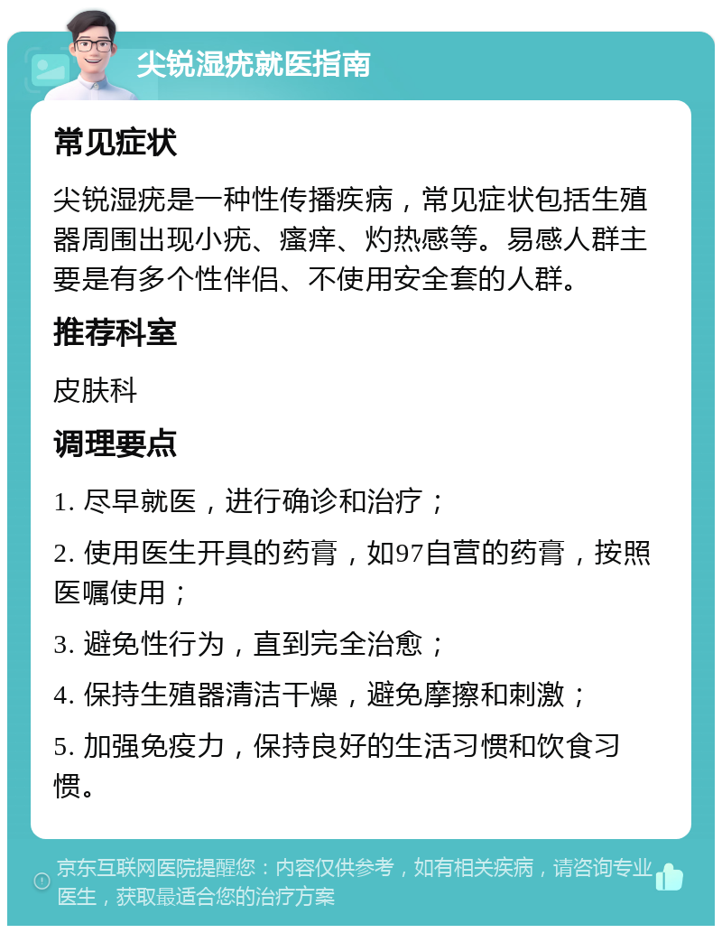 尖锐湿疣就医指南 常见症状 尖锐湿疣是一种性传播疾病，常见症状包括生殖器周围出现小疣、瘙痒、灼热感等。易感人群主要是有多个性伴侣、不使用安全套的人群。 推荐科室 皮肤科 调理要点 1. 尽早就医，进行确诊和治疗； 2. 使用医生开具的药膏，如97自营的药膏，按照医嘱使用； 3. 避免性行为，直到完全治愈； 4. 保持生殖器清洁干燥，避免摩擦和刺激； 5. 加强免疫力，保持良好的生活习惯和饮食习惯。