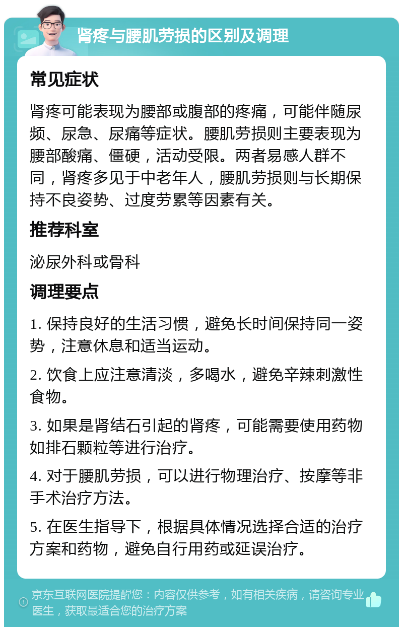 肾疼与腰肌劳损的区别及调理 常见症状 肾疼可能表现为腰部或腹部的疼痛，可能伴随尿频、尿急、尿痛等症状。腰肌劳损则主要表现为腰部酸痛、僵硬，活动受限。两者易感人群不同，肾疼多见于中老年人，腰肌劳损则与长期保持不良姿势、过度劳累等因素有关。 推荐科室 泌尿外科或骨科 调理要点 1. 保持良好的生活习惯，避免长时间保持同一姿势，注意休息和适当运动。 2. 饮食上应注意清淡，多喝水，避免辛辣刺激性食物。 3. 如果是肾结石引起的肾疼，可能需要使用药物如排石颗粒等进行治疗。 4. 对于腰肌劳损，可以进行物理治疗、按摩等非手术治疗方法。 5. 在医生指导下，根据具体情况选择合适的治疗方案和药物，避免自行用药或延误治疗。