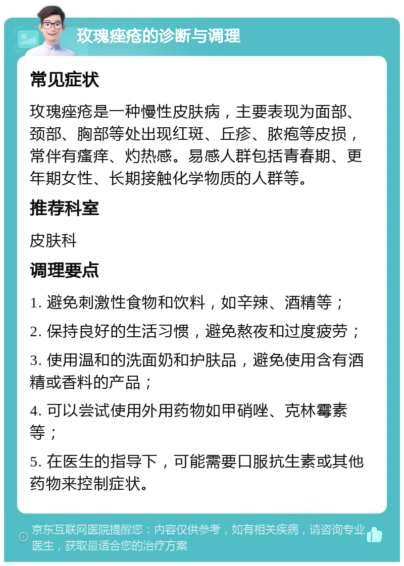 玫瑰痤疮的诊断与调理 常见症状 玫瑰痤疮是一种慢性皮肤病，主要表现为面部、颈部、胸部等处出现红斑、丘疹、脓疱等皮损，常伴有瘙痒、灼热感。易感人群包括青春期、更年期女性、长期接触化学物质的人群等。 推荐科室 皮肤科 调理要点 1. 避免刺激性食物和饮料，如辛辣、酒精等； 2. 保持良好的生活习惯，避免熬夜和过度疲劳； 3. 使用温和的洗面奶和护肤品，避免使用含有酒精或香料的产品； 4. 可以尝试使用外用药物如甲硝唑、克林霉素等； 5. 在医生的指导下，可能需要口服抗生素或其他药物来控制症状。