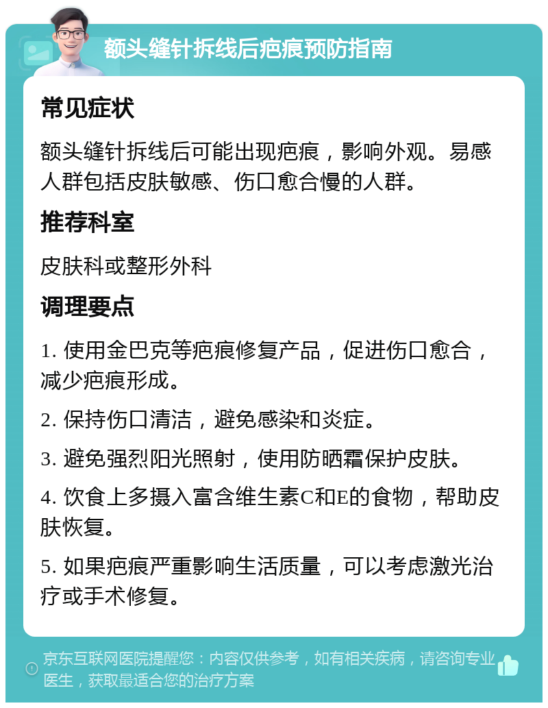 额头缝针拆线后疤痕预防指南 常见症状 额头缝针拆线后可能出现疤痕，影响外观。易感人群包括皮肤敏感、伤口愈合慢的人群。 推荐科室 皮肤科或整形外科 调理要点 1. 使用金巴克等疤痕修复产品，促进伤口愈合，减少疤痕形成。 2. 保持伤口清洁，避免感染和炎症。 3. 避免强烈阳光照射，使用防晒霜保护皮肤。 4. 饮食上多摄入富含维生素C和E的食物，帮助皮肤恢复。 5. 如果疤痕严重影响生活质量，可以考虑激光治疗或手术修复。