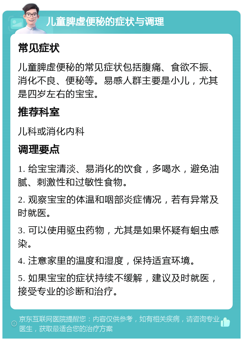 儿童脾虚便秘的症状与调理 常见症状 儿童脾虚便秘的常见症状包括腹痛、食欲不振、消化不良、便秘等。易感人群主要是小儿，尤其是四岁左右的宝宝。 推荐科室 儿科或消化内科 调理要点 1. 给宝宝清淡、易消化的饮食，多喝水，避免油腻、刺激性和过敏性食物。 2. 观察宝宝的体温和咽部炎症情况，若有异常及时就医。 3. 可以使用驱虫药物，尤其是如果怀疑有蛔虫感染。 4. 注意家里的温度和湿度，保持适宜环境。 5. 如果宝宝的症状持续不缓解，建议及时就医，接受专业的诊断和治疗。