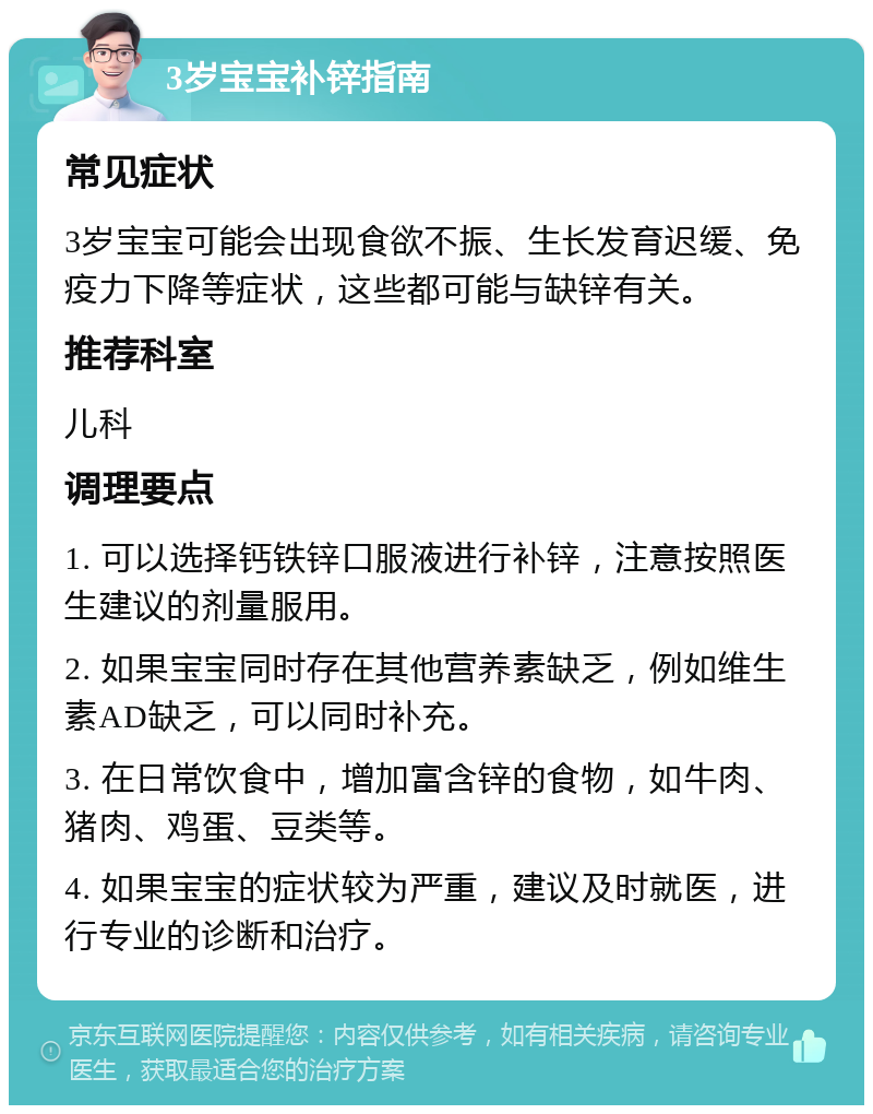 3岁宝宝补锌指南 常见症状 3岁宝宝可能会出现食欲不振、生长发育迟缓、免疫力下降等症状，这些都可能与缺锌有关。 推荐科室 儿科 调理要点 1. 可以选择钙铁锌口服液进行补锌，注意按照医生建议的剂量服用。 2. 如果宝宝同时存在其他营养素缺乏，例如维生素AD缺乏，可以同时补充。 3. 在日常饮食中，增加富含锌的食物，如牛肉、猪肉、鸡蛋、豆类等。 4. 如果宝宝的症状较为严重，建议及时就医，进行专业的诊断和治疗。