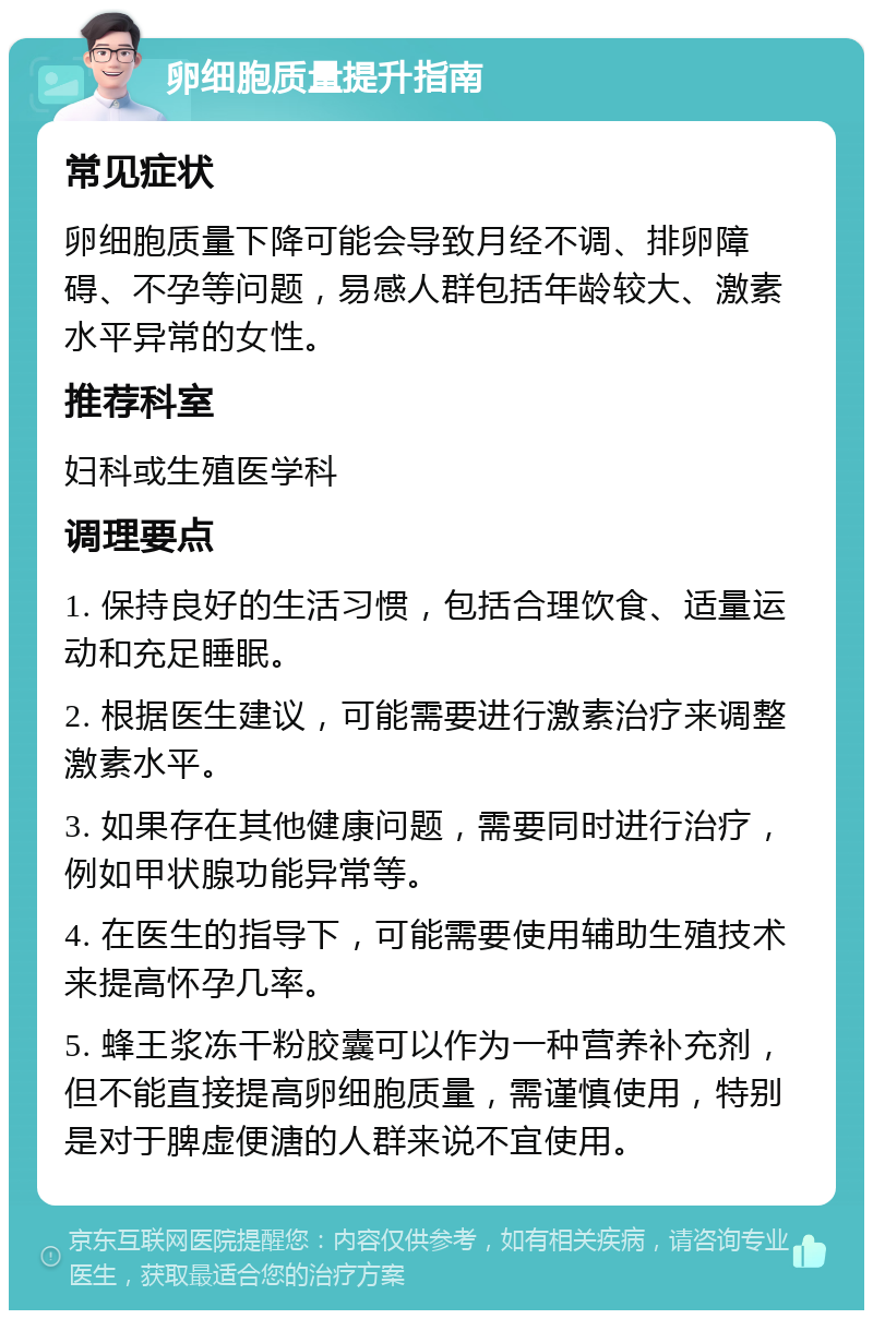 卵细胞质量提升指南 常见症状 卵细胞质量下降可能会导致月经不调、排卵障碍、不孕等问题，易感人群包括年龄较大、激素水平异常的女性。 推荐科室 妇科或生殖医学科 调理要点 1. 保持良好的生活习惯，包括合理饮食、适量运动和充足睡眠。 2. 根据医生建议，可能需要进行激素治疗来调整激素水平。 3. 如果存在其他健康问题，需要同时进行治疗，例如甲状腺功能异常等。 4. 在医生的指导下，可能需要使用辅助生殖技术来提高怀孕几率。 5. 蜂王浆冻干粉胶囊可以作为一种营养补充剂，但不能直接提高卵细胞质量，需谨慎使用，特别是对于脾虚便溏的人群来说不宜使用。