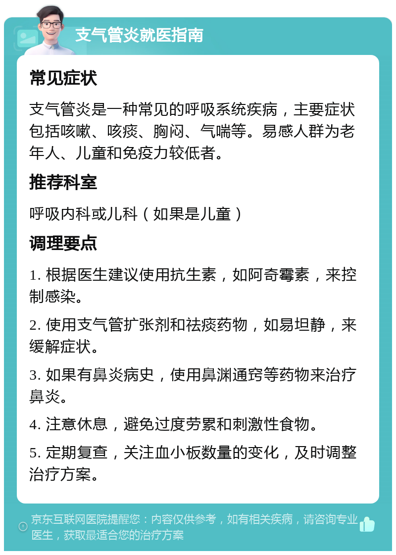 支气管炎就医指南 常见症状 支气管炎是一种常见的呼吸系统疾病，主要症状包括咳嗽、咳痰、胸闷、气喘等。易感人群为老年人、儿童和免疫力较低者。 推荐科室 呼吸内科或儿科（如果是儿童） 调理要点 1. 根据医生建议使用抗生素，如阿奇霉素，来控制感染。 2. 使用支气管扩张剂和祛痰药物，如易坦静，来缓解症状。 3. 如果有鼻炎病史，使用鼻渊通窍等药物来治疗鼻炎。 4. 注意休息，避免过度劳累和刺激性食物。 5. 定期复查，关注血小板数量的变化，及时调整治疗方案。