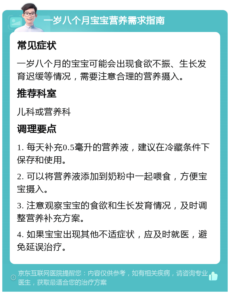 一岁八个月宝宝营养需求指南 常见症状 一岁八个月的宝宝可能会出现食欲不振、生长发育迟缓等情况，需要注意合理的营养摄入。 推荐科室 儿科或营养科 调理要点 1. 每天补充0.5毫升的营养液，建议在冷藏条件下保存和使用。 2. 可以将营养液添加到奶粉中一起喂食，方便宝宝摄入。 3. 注意观察宝宝的食欲和生长发育情况，及时调整营养补充方案。 4. 如果宝宝出现其他不适症状，应及时就医，避免延误治疗。