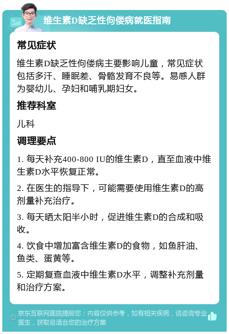 维生素D缺乏性佝偻病就医指南 常见症状 维生素D缺乏性佝偻病主要影响儿童，常见症状包括多汗、睡眠差、骨骼发育不良等。易感人群为婴幼儿、孕妇和哺乳期妇女。 推荐科室 儿科 调理要点 1. 每天补充400-800 IU的维生素D，直至血液中维生素D水平恢复正常。 2. 在医生的指导下，可能需要使用维生素D的高剂量补充治疗。 3. 每天晒太阳半小时，促进维生素D的合成和吸收。 4. 饮食中增加富含维生素D的食物，如鱼肝油、鱼类、蛋黄等。 5. 定期复查血液中维生素D水平，调整补充剂量和治疗方案。