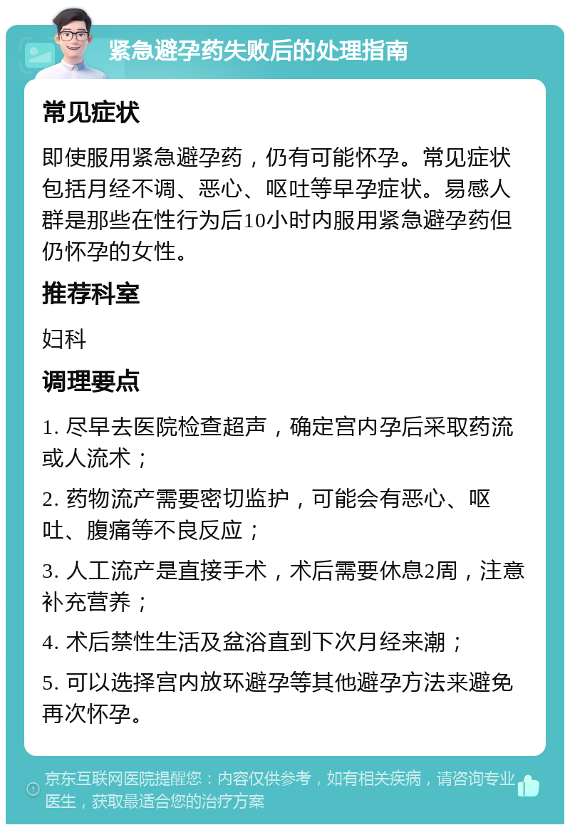 紧急避孕药失败后的处理指南 常见症状 即使服用紧急避孕药，仍有可能怀孕。常见症状包括月经不调、恶心、呕吐等早孕症状。易感人群是那些在性行为后10小时内服用紧急避孕药但仍怀孕的女性。 推荐科室 妇科 调理要点 1. 尽早去医院检查超声，确定宫内孕后采取药流或人流术； 2. 药物流产需要密切监护，可能会有恶心、呕吐、腹痛等不良反应； 3. 人工流产是直接手术，术后需要休息2周，注意补充营养； 4. 术后禁性生活及盆浴直到下次月经来潮； 5. 可以选择宫内放环避孕等其他避孕方法来避免再次怀孕。