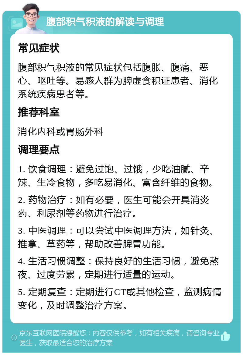 腹部积气积液的解读与调理 常见症状 腹部积气积液的常见症状包括腹胀、腹痛、恶心、呕吐等。易感人群为脾虚食积证患者、消化系统疾病患者等。 推荐科室 消化内科或胃肠外科 调理要点 1. 饮食调理：避免过饱、过饿，少吃油腻、辛辣、生冷食物，多吃易消化、富含纤维的食物。 2. 药物治疗：如有必要，医生可能会开具消炎药、利尿剂等药物进行治疗。 3. 中医调理：可以尝试中医调理方法，如针灸、推拿、草药等，帮助改善脾胃功能。 4. 生活习惯调整：保持良好的生活习惯，避免熬夜、过度劳累，定期进行适量的运动。 5. 定期复查：定期进行CT或其他检查，监测病情变化，及时调整治疗方案。