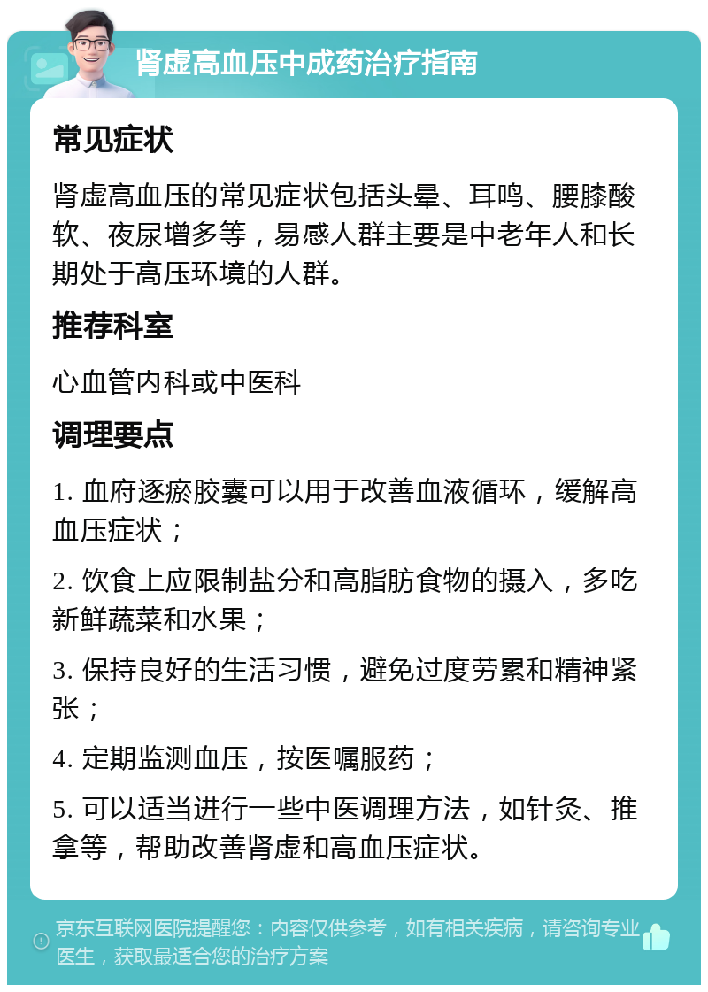 肾虚高血压中成药治疗指南 常见症状 肾虚高血压的常见症状包括头晕、耳鸣、腰膝酸软、夜尿增多等，易感人群主要是中老年人和长期处于高压环境的人群。 推荐科室 心血管内科或中医科 调理要点 1. 血府逐瘀胶囊可以用于改善血液循环，缓解高血压症状； 2. 饮食上应限制盐分和高脂肪食物的摄入，多吃新鲜蔬菜和水果； 3. 保持良好的生活习惯，避免过度劳累和精神紧张； 4. 定期监测血压，按医嘱服药； 5. 可以适当进行一些中医调理方法，如针灸、推拿等，帮助改善肾虚和高血压症状。