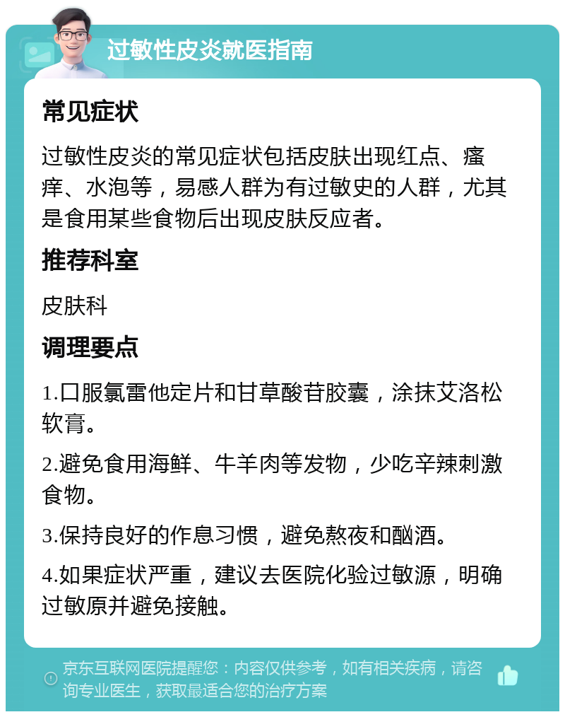 过敏性皮炎就医指南 常见症状 过敏性皮炎的常见症状包括皮肤出现红点、瘙痒、水泡等，易感人群为有过敏史的人群，尤其是食用某些食物后出现皮肤反应者。 推荐科室 皮肤科 调理要点 1.口服氯雷他定片和甘草酸苷胶囊，涂抹艾洛松软膏。 2.避免食用海鲜、牛羊肉等发物，少吃辛辣刺激食物。 3.保持良好的作息习惯，避免熬夜和酗酒。 4.如果症状严重，建议去医院化验过敏源，明确过敏原并避免接触。