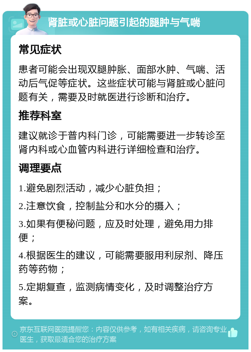 肾脏或心脏问题引起的腿肿与气喘 常见症状 患者可能会出现双腿肿胀、面部水肿、气喘、活动后气促等症状。这些症状可能与肾脏或心脏问题有关，需要及时就医进行诊断和治疗。 推荐科室 建议就诊于普内科门诊，可能需要进一步转诊至肾内科或心血管内科进行详细检查和治疗。 调理要点 1.避免剧烈活动，减少心脏负担； 2.注意饮食，控制盐分和水分的摄入； 3.如果有便秘问题，应及时处理，避免用力排便； 4.根据医生的建议，可能需要服用利尿剂、降压药等药物； 5.定期复查，监测病情变化，及时调整治疗方案。