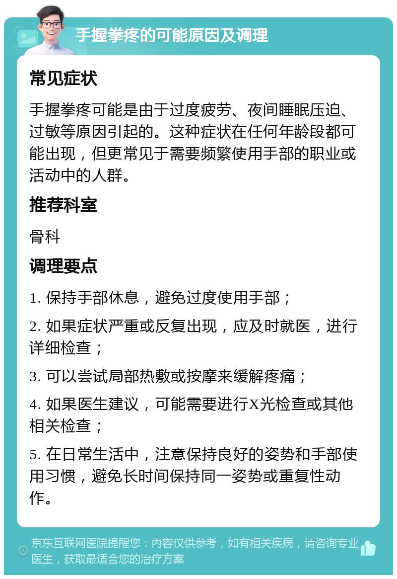 手握拳疼的可能原因及调理 常见症状 手握拳疼可能是由于过度疲劳、夜间睡眠压迫、过敏等原因引起的。这种症状在任何年龄段都可能出现，但更常见于需要频繁使用手部的职业或活动中的人群。 推荐科室 骨科 调理要点 1. 保持手部休息，避免过度使用手部； 2. 如果症状严重或反复出现，应及时就医，进行详细检查； 3. 可以尝试局部热敷或按摩来缓解疼痛； 4. 如果医生建议，可能需要进行X光检查或其他相关检查； 5. 在日常生活中，注意保持良好的姿势和手部使用习惯，避免长时间保持同一姿势或重复性动作。