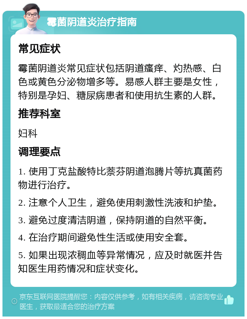 霉菌阴道炎治疗指南 常见症状 霉菌阴道炎常见症状包括阴道瘙痒、灼热感、白色或黄色分泌物增多等。易感人群主要是女性，特别是孕妇、糖尿病患者和使用抗生素的人群。 推荐科室 妇科 调理要点 1. 使用丁克盐酸特比萘芬阴道泡腾片等抗真菌药物进行治疗。 2. 注意个人卫生，避免使用刺激性洗液和护垫。 3. 避免过度清洁阴道，保持阴道的自然平衡。 4. 在治疗期间避免性生活或使用安全套。 5. 如果出现浓稠血等异常情况，应及时就医并告知医生用药情况和症状变化。