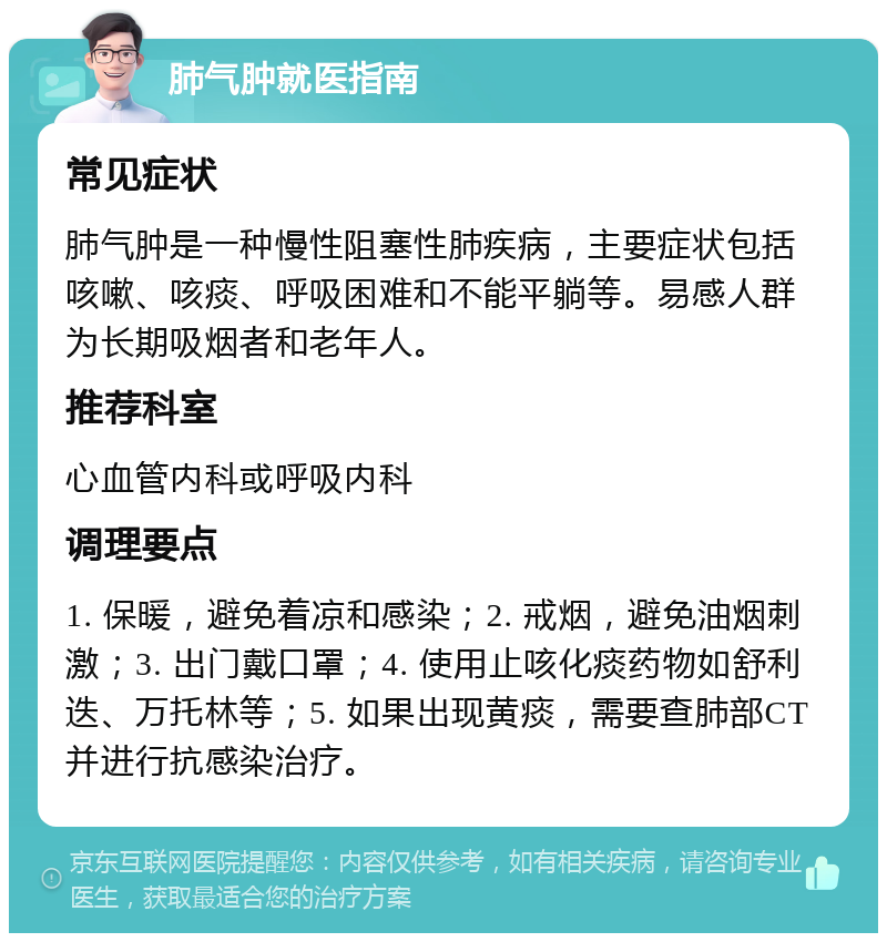 肺气肿就医指南 常见症状 肺气肿是一种慢性阻塞性肺疾病，主要症状包括咳嗽、咳痰、呼吸困难和不能平躺等。易感人群为长期吸烟者和老年人。 推荐科室 心血管内科或呼吸内科 调理要点 1. 保暖，避免着凉和感染；2. 戒烟，避免油烟刺激；3. 出门戴口罩；4. 使用止咳化痰药物如舒利迭、万托林等；5. 如果出现黄痰，需要查肺部CT并进行抗感染治疗。