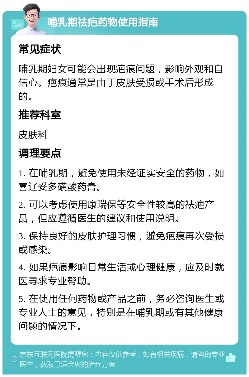 哺乳期祛疤药物使用指南 常见症状 哺乳期妇女可能会出现疤痕问题，影响外观和自信心。疤痕通常是由于皮肤受损或手术后形成的。 推荐科室 皮肤科 调理要点 1. 在哺乳期，避免使用未经证实安全的药物，如喜辽妥多磺酸药膏。 2. 可以考虑使用康瑞保等安全性较高的祛疤产品，但应遵循医生的建议和使用说明。 3. 保持良好的皮肤护理习惯，避免疤痕再次受损或感染。 4. 如果疤痕影响日常生活或心理健康，应及时就医寻求专业帮助。 5. 在使用任何药物或产品之前，务必咨询医生或专业人士的意见，特别是在哺乳期或有其他健康问题的情况下。