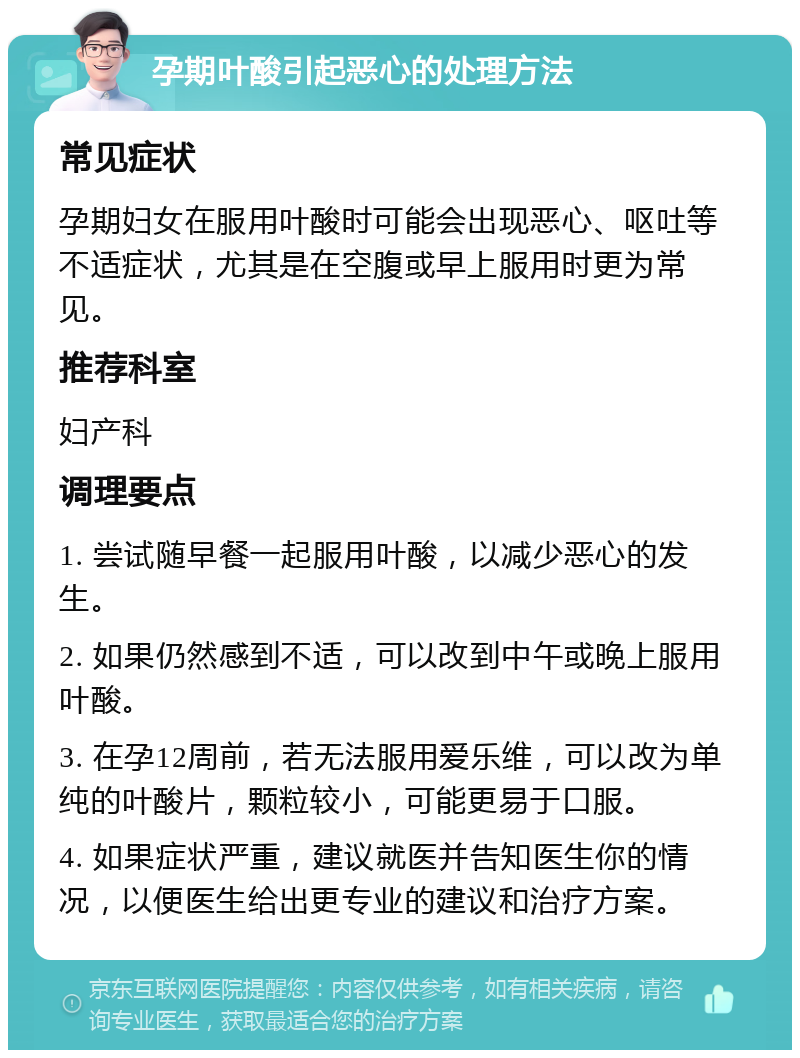 孕期叶酸引起恶心的处理方法 常见症状 孕期妇女在服用叶酸时可能会出现恶心、呕吐等不适症状，尤其是在空腹或早上服用时更为常见。 推荐科室 妇产科 调理要点 1. 尝试随早餐一起服用叶酸，以减少恶心的发生。 2. 如果仍然感到不适，可以改到中午或晚上服用叶酸。 3. 在孕12周前，若无法服用爱乐维，可以改为单纯的叶酸片，颗粒较小，可能更易于口服。 4. 如果症状严重，建议就医并告知医生你的情况，以便医生给出更专业的建议和治疗方案。