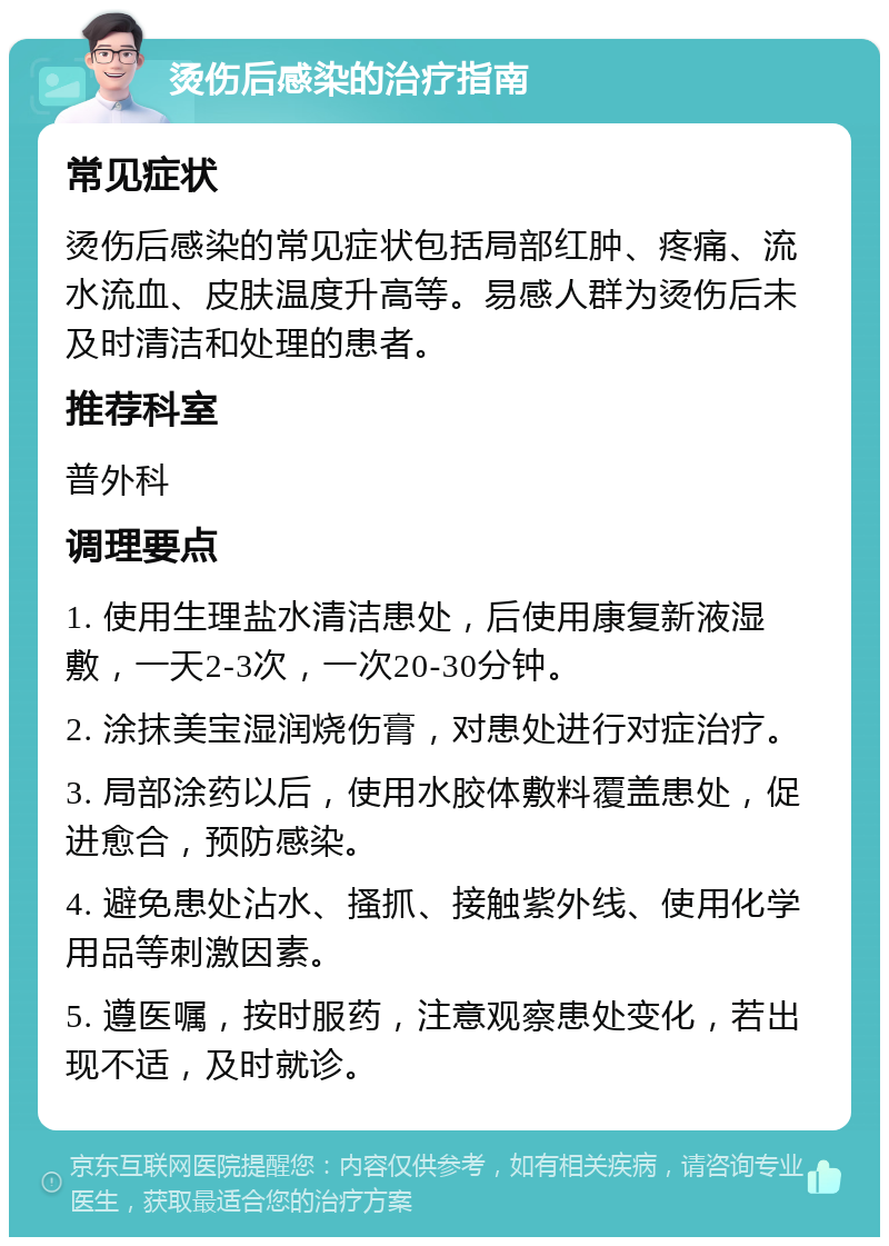 烫伤后感染的治疗指南 常见症状 烫伤后感染的常见症状包括局部红肿、疼痛、流水流血、皮肤温度升高等。易感人群为烫伤后未及时清洁和处理的患者。 推荐科室 普外科 调理要点 1. 使用生理盐水清洁患处，后使用康复新液湿敷，一天2-3次，一次20-30分钟。 2. 涂抹美宝湿润烧伤膏，对患处进行对症治疗。 3. 局部涂药以后，使用水胶体敷料覆盖患处，促进愈合，预防感染。 4. 避免患处沾水、搔抓、接触紫外线、使用化学用品等刺激因素。 5. 遵医嘱，按时服药，注意观察患处变化，若出现不适，及时就诊。