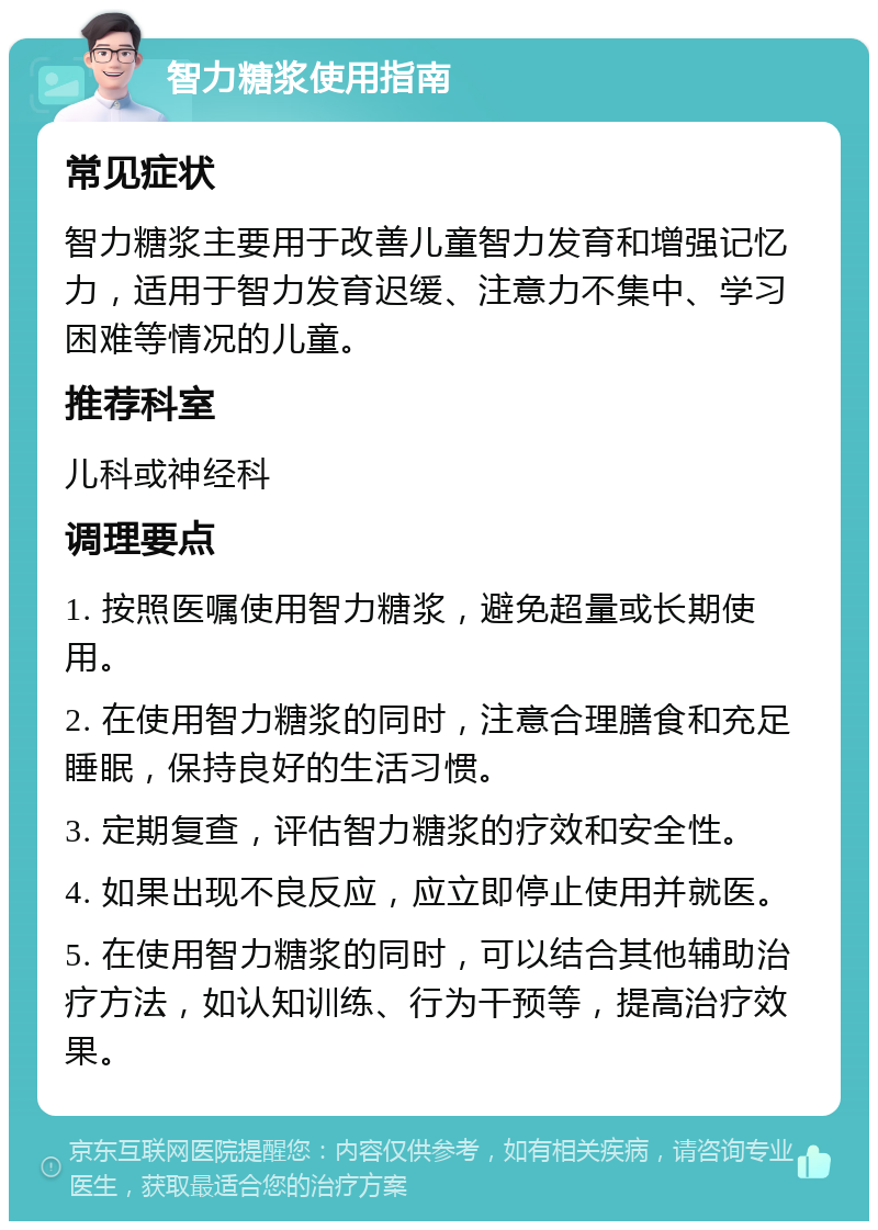 智力糖浆使用指南 常见症状 智力糖浆主要用于改善儿童智力发育和增强记忆力，适用于智力发育迟缓、注意力不集中、学习困难等情况的儿童。 推荐科室 儿科或神经科 调理要点 1. 按照医嘱使用智力糖浆，避免超量或长期使用。 2. 在使用智力糖浆的同时，注意合理膳食和充足睡眠，保持良好的生活习惯。 3. 定期复查，评估智力糖浆的疗效和安全性。 4. 如果出现不良反应，应立即停止使用并就医。 5. 在使用智力糖浆的同时，可以结合其他辅助治疗方法，如认知训练、行为干预等，提高治疗效果。