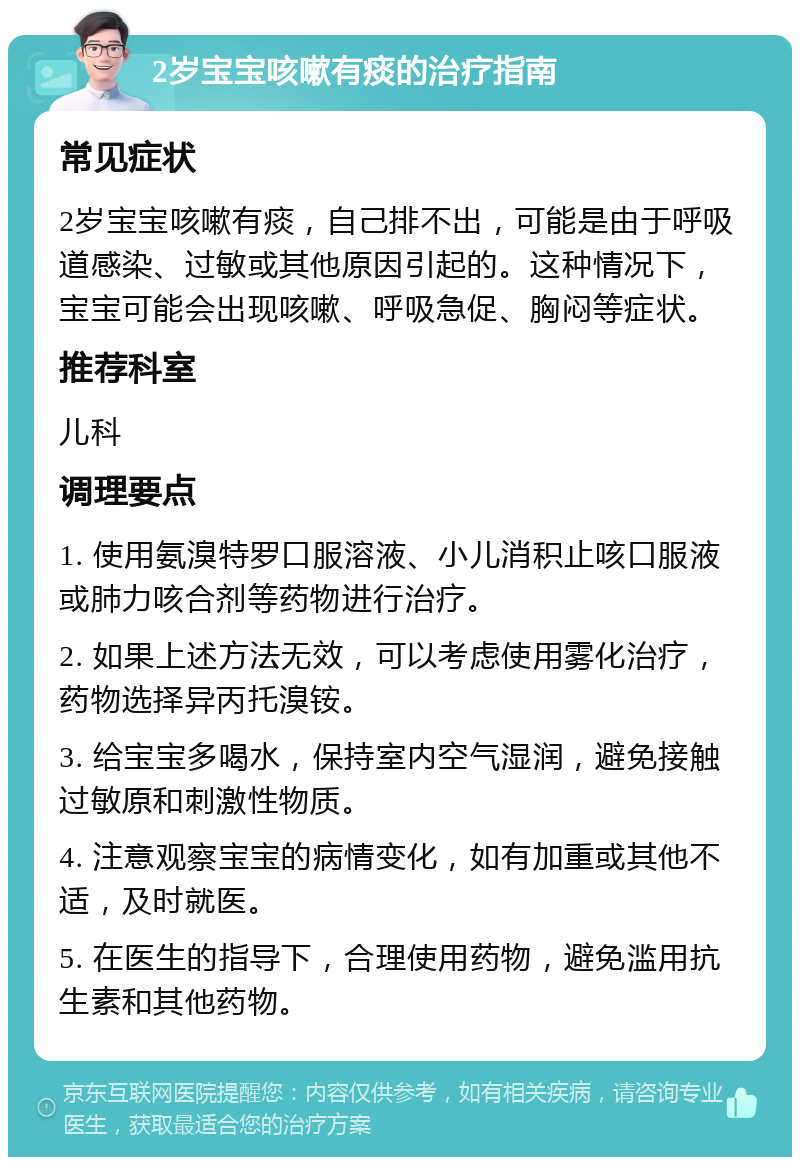 2岁宝宝咳嗽有痰的治疗指南 常见症状 2岁宝宝咳嗽有痰，自己排不出，可能是由于呼吸道感染、过敏或其他原因引起的。这种情况下，宝宝可能会出现咳嗽、呼吸急促、胸闷等症状。 推荐科室 儿科 调理要点 1. 使用氨溴特罗口服溶液、小儿消积止咳口服液或肺力咳合剂等药物进行治疗。 2. 如果上述方法无效，可以考虑使用雾化治疗，药物选择异丙托溴铵。 3. 给宝宝多喝水，保持室内空气湿润，避免接触过敏原和刺激性物质。 4. 注意观察宝宝的病情变化，如有加重或其他不适，及时就医。 5. 在医生的指导下，合理使用药物，避免滥用抗生素和其他药物。